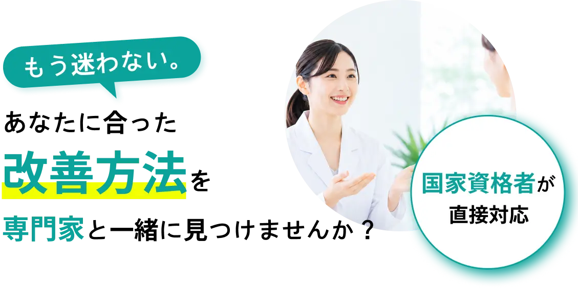 もう迷わない。あなたに合った改善方法を専門家と一緒に見つけませんか？国家資格者が直接対応