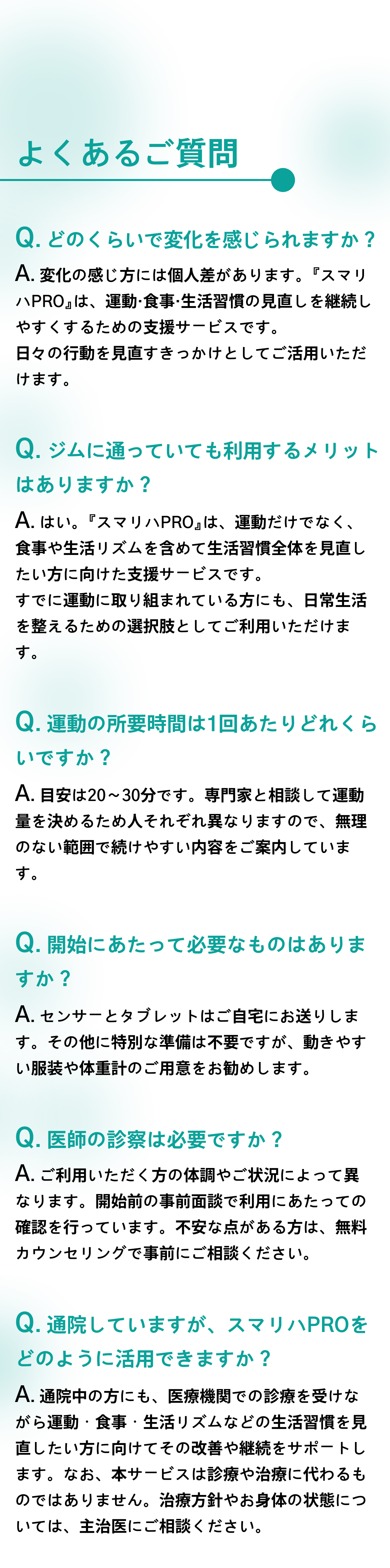 よくあるご質問。Q. どのくらいで変化を感じられますか？ Q. ジムに通っていても利用するメリットはありますか？ Q. 運動の所要時間は1回あたりどれくらいですか？ Q. 開始にあたって必要なものはありますか？ Q. 医師の診察は必要ですか？ Q. 通院していますが、スマリハPROをどのように活用できますか？
