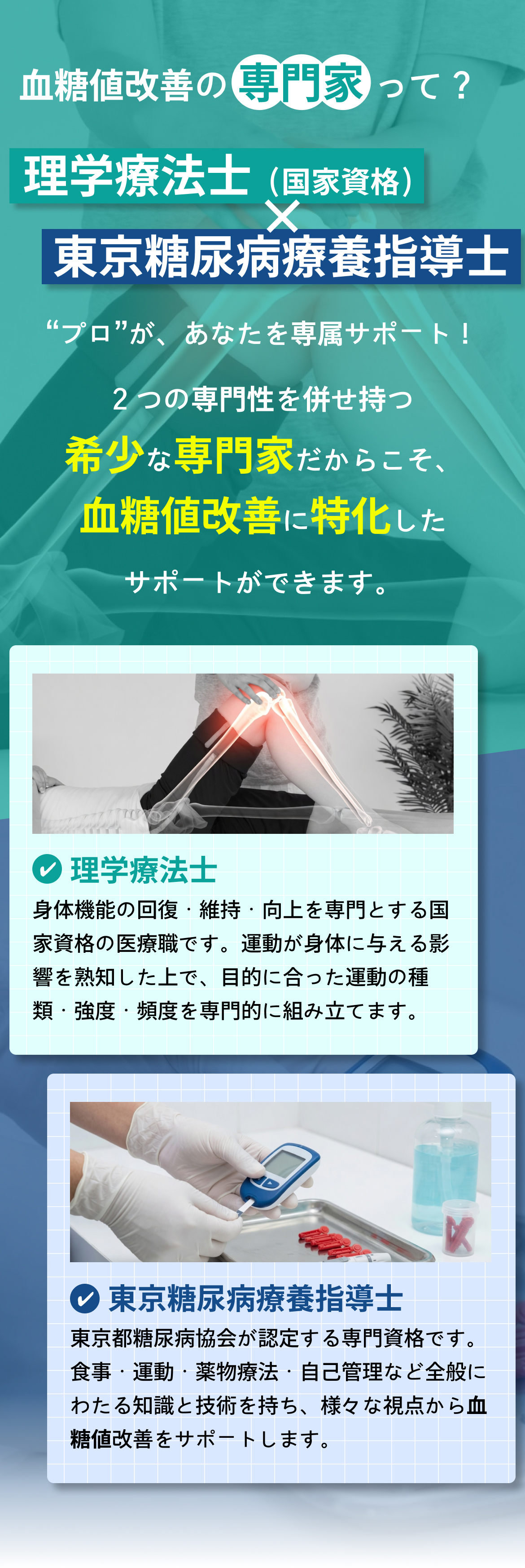 生活習慣改善の専門家って？理学療法士（国家資格）×東京糖尿病療養指導士。“プロ”があなたを専属サポート！2つの専門性を併せ持つ希少な専門家だからこそ、生活習慣改善に特化したサポートができます。理学療法士：身体機能の回復・維持・向上を専門とする国家資格の医療職です。東京糖尿病療養指導士：東京都糖尿病協会が認定する専門資格です。
