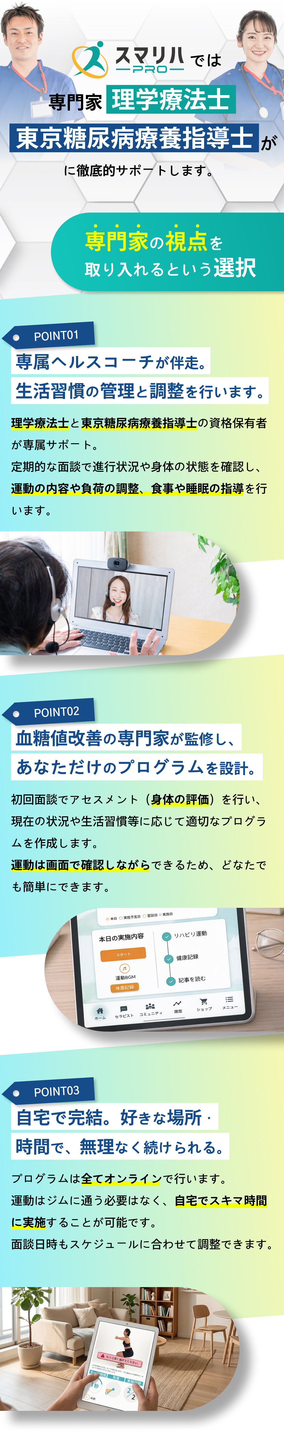 スマリハPROでは専門家（理学療法士×東京糖尿病療養指導士）があなたの「ズレ」に徹底的に向き合います。専門家の視点を取り入れるという選択。POINT01：専属ヘルスコーチが伴走。生活習慣の管理と調整を行います。POINT02：生活習慣改善の専門家が監修し、あなただけのプログラムを設計。POINT01：自宅で完結。好きな場所・時間で、無理なく続けられる。